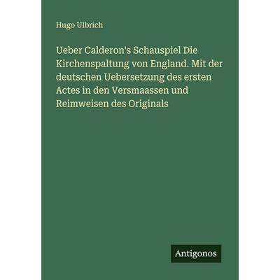 Ueber Calderon's Schauspiel Die Kirchenspaltung von England. Mit der deutschen Uebersetzung des ersten Actes in den Versmaassen und Reimweisen des