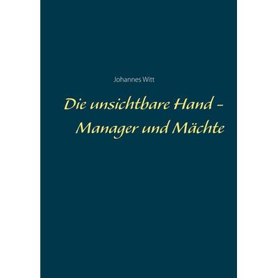 Die unsichtbare Hand - Manager und Mächte, Gebundene Ausgabe von Johannes Witt, BoD – Books on Demand, 978-3-7504-1071-8