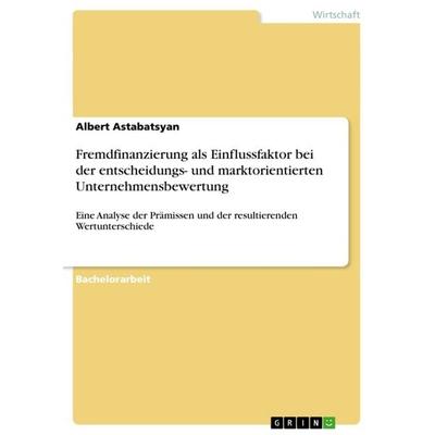 Fremdfinanzierung als Einflussfaktor bei der entscheidungs- und marktorientierten Unternehmensbewertung, Taschenbuch von Albert Astabatsyan, GRIN,