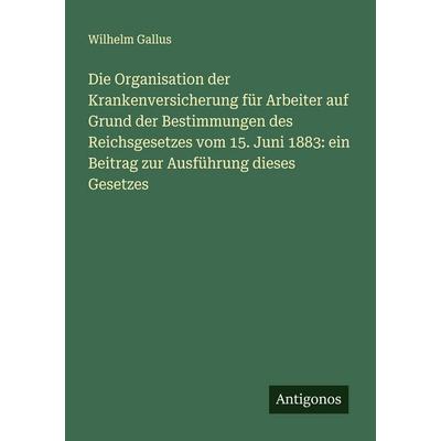 Die Organisation der Krankenversicherung für Arbeiter auf Grund der Bestimmungen des Reichsgesetzes vom 15. Juni 1883: ein Beitrag zur Ausführung