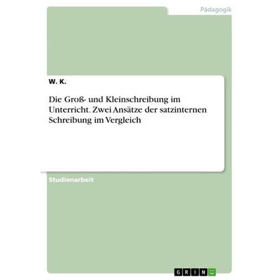 Die Groß- und Kleinschreibung im Unterricht. Zwei Ansätze der satzinternen Schreibung im Vergleich, Taschenbuch von W. K., GRIN, 978-3-668-54190-0