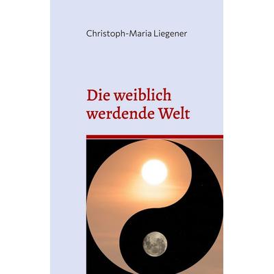 Die weiblich werdende Welt, Taschenbuch von Christoph-Maria Liegener, BoD – Books on Demand, 978-3-7562-1782-3
