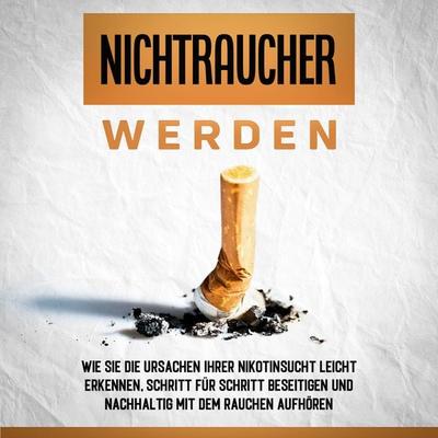 Nichtraucher werden: Wie Sie die Ursachen Ihrer Nikotinsucht leicht erkennen, Schritt für Schritt beseitigen und nachhaltig mit dem Rauchen aufhören -