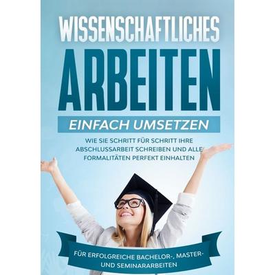 Wissenschaftliches Arbeiten einfach umsetzen: Wie Sie Schritt für Schritt Ihre Abschlussarbeit schreiben und alle Formalitäten perfekt einhalten|Für