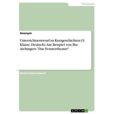 Unterrichtsentwurf zu Kurzgeschichten (9. Klasse, Deutsch). Am Beispiel von Ilse Aichingers 'Das Fenstertheater'; Taschenbuch von Anonymous, GRIN,