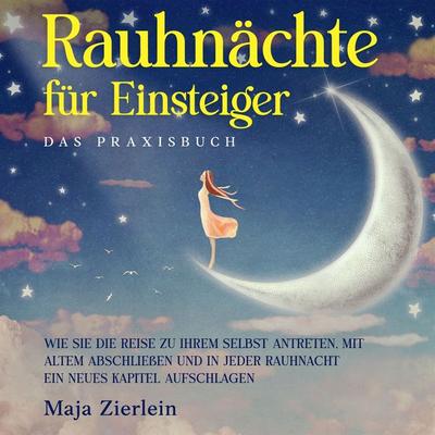 Rauhnächte für Einsteiger - Das Praxisbuch: Wie Sie die Reise zu Ihrem Selbst antreten, mit Altem abschließen und in jeder Rauhnacht ein neues Kapitel