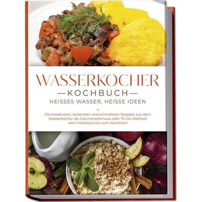 Wasserkocher Kochbuch: Heißes Wasser, heiße Ideen - Die kreativsten, leckersten und schnellsten Rezepte aus dem Wasserkocher als Gaumenschmaus oder