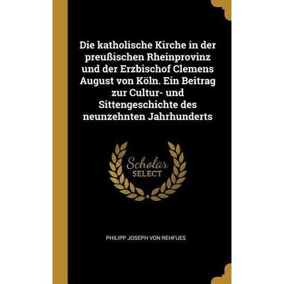 Die Katholische Kirche in Der Preußischen Rheinprovinz Und Der Erzbischof Clemens August Von Köln. Ein Beitrag Zur Cultur- Und Sittengeschichte Des