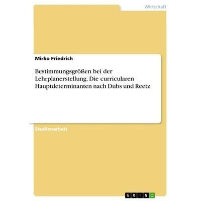Bestimmungsgrößen bei der Lehrplanerstellung. Die curricularen Hauptdeterminanten nach Dubs und Reetz, Taschenbuch von Mirko Friedrich, GRIN,