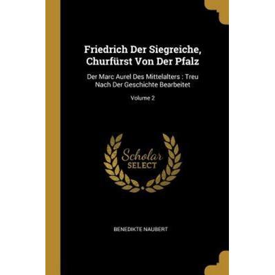 Friedrich Der Siegreiche, Churfürst Von Der Pfalz: Der Marc Aurel Des Mittelalters: Treu Nach Der Geschichte Bearbeitet; Volume 2, Taschenbuch von