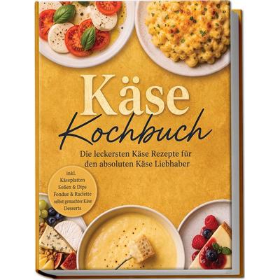 Käse Kochbuch: Die leckersten Käse Rezepte für den absoluten Käse Liebhaber – inkl. Käseplatten, Soßen & Dips, Fondue & Raclette, selbst gemachter