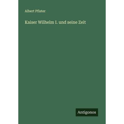 Kaiser Wilhelm I. und seine Zeit, Taschenbuch von Albert Pfister, Antigonos Verlag, 978-3-563-40087-6