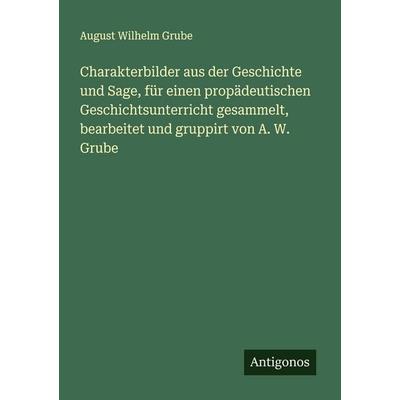Charakterbilder aus der Geschichte und Sage, für einen propädeutischen Geschichtsunterricht gesammelt, bearbeitet und gruppirt von A. W. Grube,