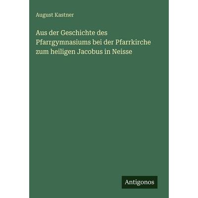 Aus der Geschichte des Pfarrgymnasiums bei der Pfarrkirche zum heiligen Jacobus in Neisse, Gebundene Ausgabe von August Kastner, Antigonos Verlag,