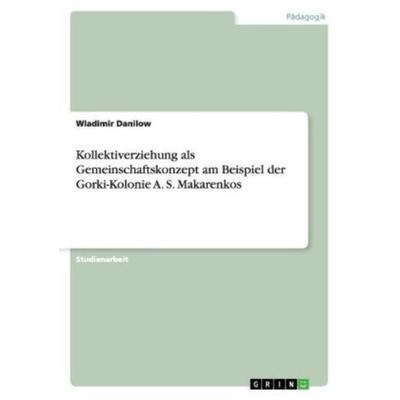 Kollektiverziehung als Gemeinschaftskonzept am Beispiel der Gorki-Kolonie A. S. Makarenkos, Taschenbuch von Wladimir Danilow, GRIN, 978-3-656-35511-3