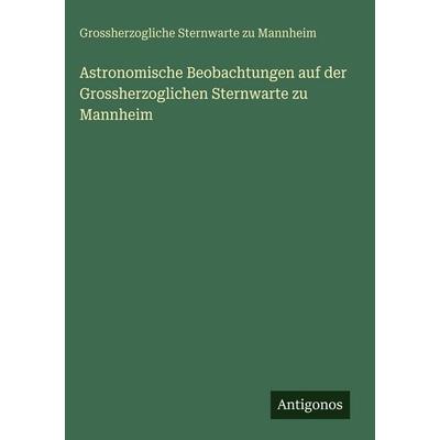 Astronomische Beobachtungen auf der Grossherzoglichen Sternwarte zu Mannheim, Gebundene Ausgabe von Grossherzogliche Sternwarte zu Mannheim, Antigonos
