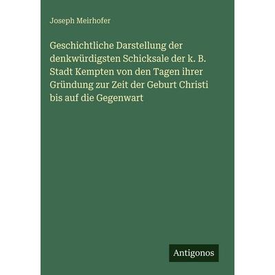 Geschichtliche Darstellung der denkwürdigsten Schicksale der k. B. Stadt Kempten von den Tagen ihrer Gründung zur Zeit der Geburt Christi bis auf die,