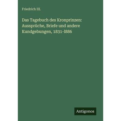 Das Tagebuch des Kronprinzen: Aussprüche, Briefe und andere Kundgebungen, 1831-l886, Gebundene Ausgabe von Friedrich III., Antigonos Verlag,