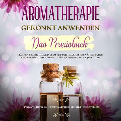 Aromatherapie gekonnt anwenden - Das Praxisbuch: Stärken Sie Ihr Immunsystem mit der Heilkraft der ätherischen Pflanzenöle und sorgen Sie für