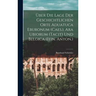 Über Die Lage Der Geschichtlichen Orte Aduatuca Eburonum (Caes.), Ara Ubiorum (Tacit) Und Belgica (Itin. Anton.), Gebundene Ausgabe von Bernhard