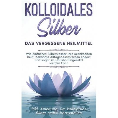 Kolloidales Silber - das vergessene Heilmittel: Wie einfaches Silberwasser Ihre Krankheiten heilt, bekannte Alltagsbeschwerden lindert und sogar im