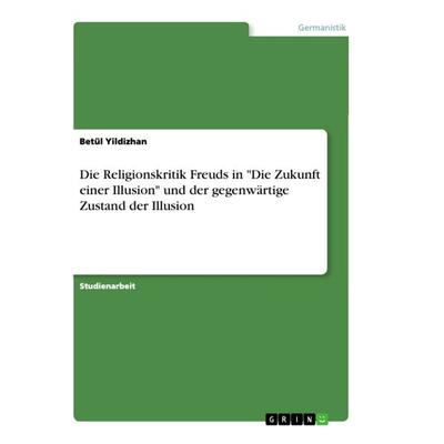Die Religionskritik Freuds in 'Die Zukunft einer Illusion' und der gegenwärtige Zustand der Illusion, Taschenbuch von Betül Yildizhan, GRIN,