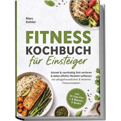 Fitness Kochbuch für Einsteiger: Schnell & nachhaltig Fett verlieren & dabei effektiv Muskeln aufbauen mit alltagsfreundlichen & leckeren
