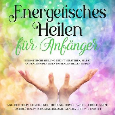 Energetisches Heilen für Anfänger: Energetische Heilung leicht verstehen, selbst anwenden oder einen passenden Heiler finden -inkl. der Beispiele