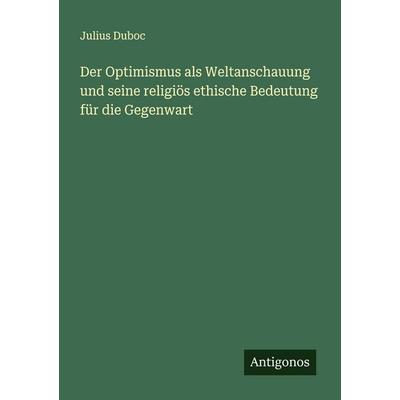 Der Optimismus als Weltanschauung und seine religiös ethische Bedeutung für die Gegenwart, Taschenbuch von Julius Duboc, Antigonos Verlag,