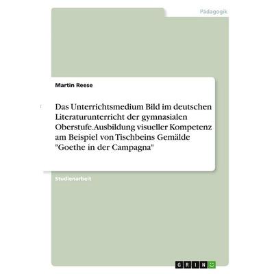Das Unterrichtsmedium Bild im deutschen Literaturunterricht der gymnasialen Oberstufe. Ausbildung visueller Kompetenz am Beispiel von Tischbeins