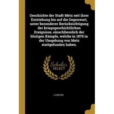 Geschichte Der Stadt Metz Seit Ihrer Entstehung Bis Auf Die Gegenwart, Unter Besonderer Berücksichtigung Der Kriegsgeschichtlichen Ereignisse,