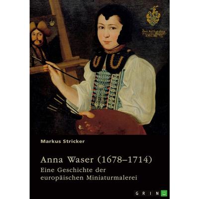 Anna Waser (1678-1714). Eine Geschichte der europäischen Miniaturmalerei, Taschenbuch von Markus Stricker, GRIN, 978-3-389-12538-0