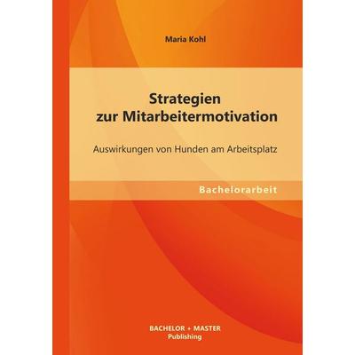 Strategien zur Mitarbeitermotivation: Auswirkungen von Hunden am Arbeitsplatz, Taschenbuch von Maria Kohl, Bachelor + Master Publishing,