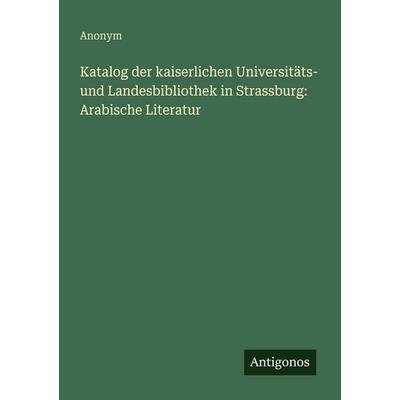Katalog der kaiserlichen Universitäts- und Landesbibliothek in Strassburg: Arabische Literatur, Taschenbuch von Anonym, Antigonos Verlag,