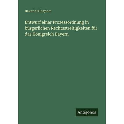 Entwurf einer Prozessordnung in bürgerlichen Rechtsstreitigkeiten für das Königreich Bayern, Taschenbuch von Bavaria Kingdom, Antigonos Verlag,
