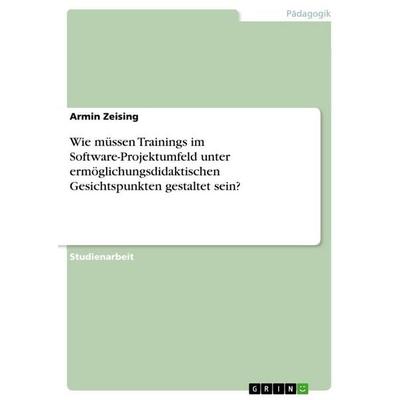 Wie müssen Trainings im Software-Projektumfeld unter ermöglichungsdidaktischen Gesichtspunkten gestaltet sein?, Taschenbuch von Armin Zeising, GRIN,