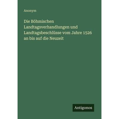 Die Böhmischen Landtagsverhandlungen und Landtagsbeschlüsse vom Jahre 1526 an bis auf die Neuzeit, Taschenbuch von Anonym, Antigonos Verlag,