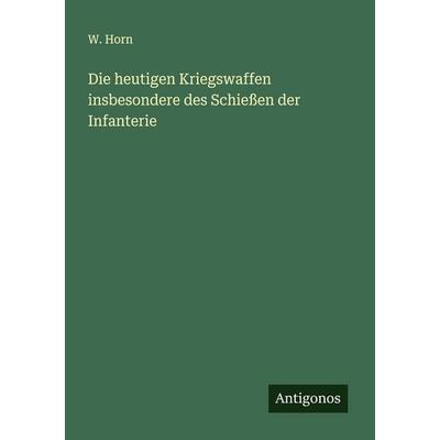Die heutigen Kriegswaffen insbesondere des Schießen der Infanterie, Taschenbuch von W. Horn, Antigonos Verlag, 978-3-386-15778-0