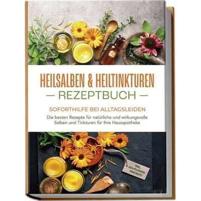 Heilsalben & Heiltinkturen Rezeptbuch - Soforthilfe bei Alltagsleiden: Die besten Rezepte für natürliche und wirkungsvolle Salben und Tinkturen für