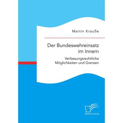 Der Bundeswehreinsatz im Innern: Verfassungsrechtliche Möglichkeiten und Grenzen, Taschenbuch von Martin Krausse, Diplomica Verlag GmbH,