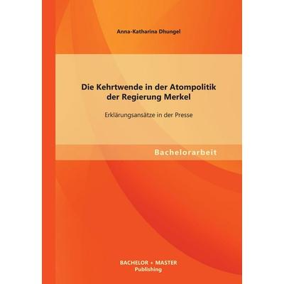 Die Kehrtwende in der Atompolitik der Regierung Merkel - Erklärungsansätze in der Presse, Taschenbuch von Anna-Katharina Dhungel, Bachelor + Master
