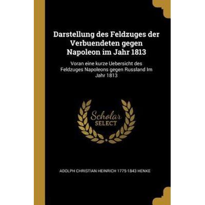 Darstellung Des Feldzuges Der Verbuendeten Gegen Napoleon Im Jahr 1813: Voran Eine Kurze Uebersicht Des Feldzuges Napoleons Gegen Russland Im Jahr