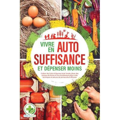 Vivre en AUTOSUFFISANCE et dépenser moins !: Cultiver des fruits et légumes toute l'année; élever des animaux de ferme et vivre durablement grâce à