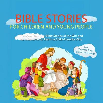 Bible Stories for Children and Young People: The Most Beautiful Bible Stories of the Old and New Testaments Told in a Child-Friendly Way - Including