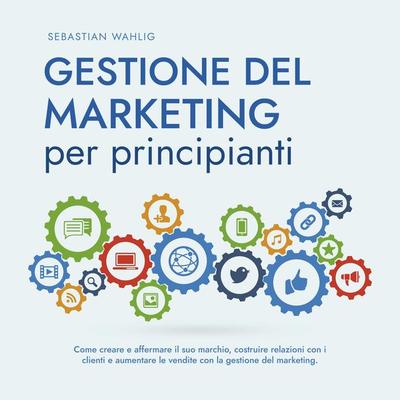 Gestione del marketing per principianti: Come creare e affermare il suo marchio, costruire relazioni con i clienti e aumentare le vendite con la