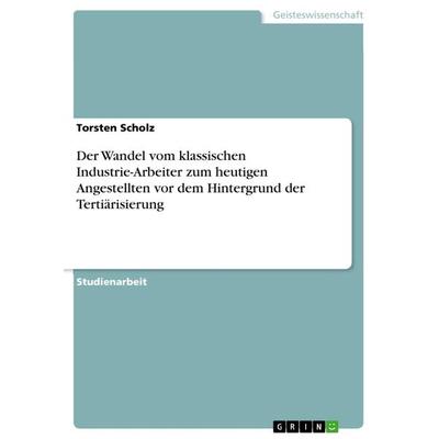 Der Wandel vom klassischen Industrie-Arbeiter zum heutigen Angestellten vor dem Hintergrund der Tertiärisierung, Taschenbuch von Torsten Scholz, GRIN,