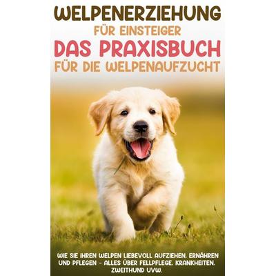Welpenerziehung für Einsteiger - Das Praxisbuch für die Welpenaufzucht: Wie Sie Ihren Welpen liebevoll aufziehen, ernähren und pflegen - alles über