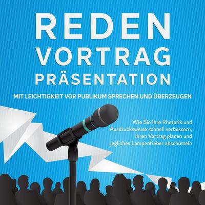 Reden, Vortrag, Präsentation - Mit Leichtigkeit vor Publikum sprechen und überzeugen: Wie Sie Ihre Rhetorik und Ausdrucksweise schnell verbessern,