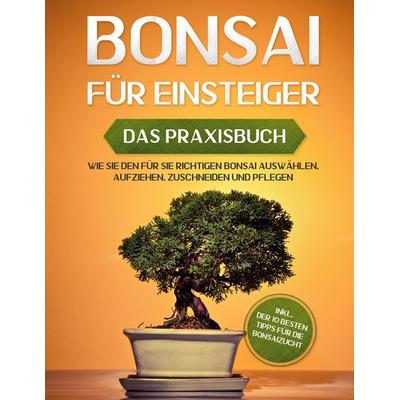 Bonsai für Einsteiger - Das Praxisbuch: Wie Sie den für Sie richtigen Bonsai auswählen, aufziehen, zuschneiden und pflegen - inkl. der 10 besten Tipps