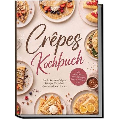 Crêpes Kochbuch: Die leckersten Crêpes Rezepte für jeden Geschmack und Anlass – inkl. Mille-Crêpes-Torten, Füllungen, Saucen, Toppings uvm.,